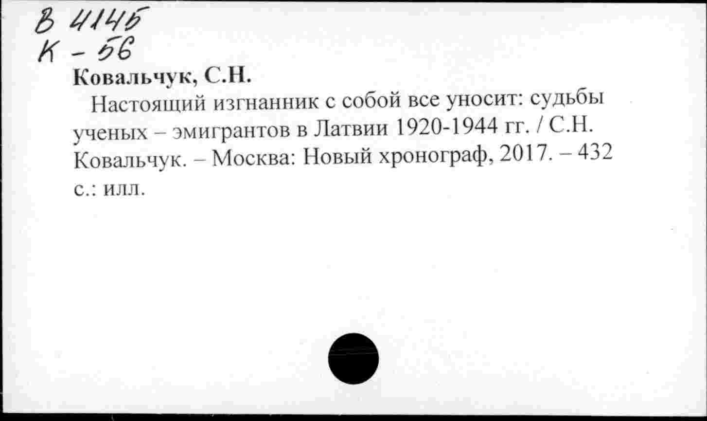 ﻿474^"
К - яв
Ковальчук, С.Н.
Настоящий изгнанник с собой все уносит: судьбы ученых - эмигрантов в Латвии 1920-1944 гг. / С.Н. Ковальчук. - Москва: Новый хронограф, 2017. - 432 с.: илл.